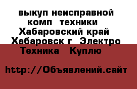 выкуп неисправной комп. техники - Хабаровский край, Хабаровск г. Электро-Техника » Куплю   